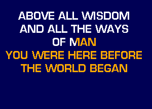 ABOVE ALL WISDOM
AND ALL THE WAYS
OF MAN
YOU WERE HERE BEFORE
THE WORLD BEGAN
