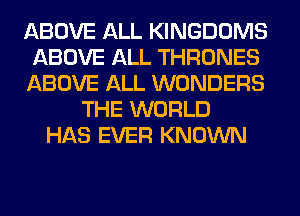 ABOVE ALL KINGDOMS
ABOVE ALL THRONES
ABOVE ALL WONDERS
THE WORLD
HAS EVER KNOWN