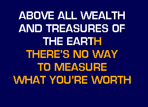 ABOVE ALL WEALTH
AND TREASURES OF
THE EARTH
THERES NO WAY
TO MEASURE
WHAT YOU'RE WORTH