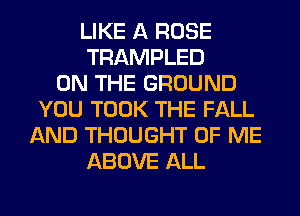LIKE A ROSE
TRAMPLED
ON THE GROUND
YOU TOOK THE FALL
AND THOUGHT OF ME
ABOVE ALL