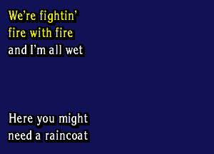 We're fightin'
fire with fire
and I'm all wet

Here you might
need a raincoat