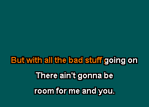 But with all the bad stuffgoing on

There ain't gonna be

room for me and you.