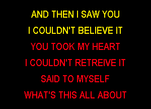 AND THEN I SAW YOU
I COULDN'T BELIEVE IT
YOU TOOK MY HEART
l COULDN'T RETREIVE IT
SAID T0 MYSELF

WHAT'S THIS ALL ABOUT l