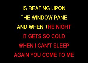 IS BEATING UPON
THE WINDOW PANE
AND WHEN THE NIGHT
IT GETS SO COLD
WHEN I CAN'T SLEEP

AGAIN YOU COME TO ME I
