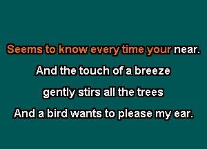 Seems to know every time your near.
And the touch of a breeze
gently stirs all the trees

And a bird wants to please my ear.