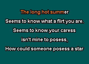 The long hot summer
Seems to know what a flirt you are.
Seems to know your caress
isn't mine to posess,

How could someone posess a star