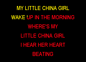 MY LITTLE CHINA GIRL
WAKE UP IN THE MORNING
WHERE'S MY

LITTLE CHINA GIRL
I HEAR HER HEART
BEATING