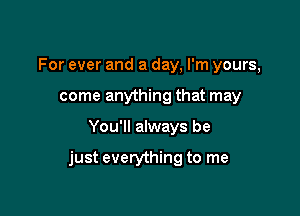For ever and a day, I'm yours,
come anything that may

You'll always be

just everything to me