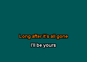 Long after it's all gone

I'll be yours