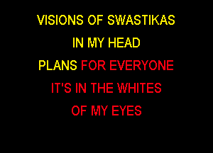 VISIONS OF SWASTIKAS
IN MY HEAD
PLANS FOR EVERYONE

IT'S IN THE WHITES
OF MY EYES