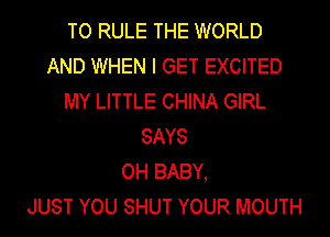 TO RULE THE WORLD
AND WHEN I GET EXCITED
MY LITTLE CHINA GIRL
SAYS
OH BABY,

JUST YOU SHUT YOUR MOUTH