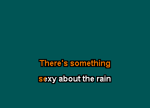 There's something

sexy about the rain