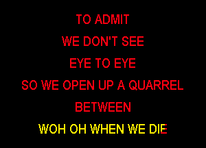 T0 ADMIT
WE DON'T SEE
EYE TO EYE

SO WE OPEN UP A QUARREL
BETWEEN
WOH OH WHEN WE DIE