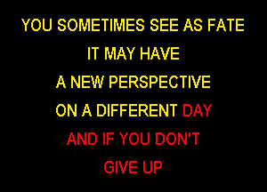 YOU SOMETIMES SEE AS FATE
IT MAY HAVE
A NEW PERSPECTIVE
ON A DIFFERENT DAY
AND IF YOU DON'T
GIVE UP