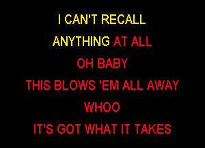 I CAN'T RECALL
ANYTHING AT ALL
OH BABY

THIS BLOWS 'EM ALL AWAY
WHOO
IT'S GOT WHAT IT TAKES