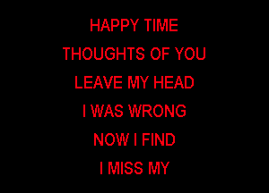 HAPPY TIME
THOUGHTS OF YOU
LEAVE MY HEAD

I WAS WRONG
NOW I FIND
I MISS MY