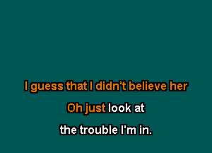 I guess that I didn't believe her

Ohjust look at

the trouble I'm in.