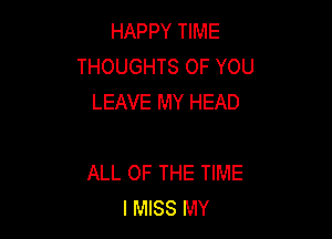 HAPPY TIME
THOUGHTS OF YOU
LEAVE MY HEAD

ALL OF THE TIME
I MISS MY