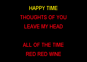 HAPPY TIME
THOUGHTS OF YOU
LEAVE MY HEAD

ALL OF THE TIME
RED RED WINE