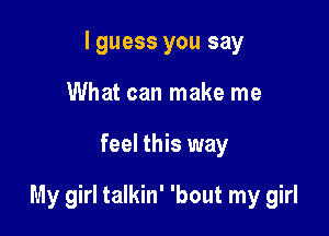 I guess you say
What can make me

feel this way

My girl talkin' 'bout my girl