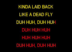 KINDA LAID BACK
LIKE A DEAD FLY
DUH HUH, DUH HUH

DUH HUH HUH
HUH HUH HUH
DUH HUH, DUH HUH