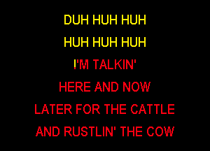 DUH HUH HUH
HUH HUH HUH
I'M TALKIN'

HERE AND NOW
LATER FOR THE CATTLE
AND RUSTLIN' THE COW