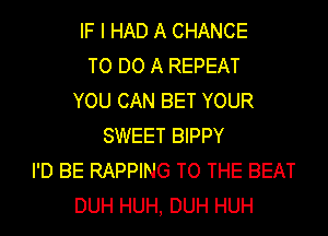 IF I HAD A CHANCE
TO DO A REPEAT
YOU CAN BET YOUR
SWEET BIPPY
I'D BE RAPPING TO THE BEAT
DUH HUH, DUH HUH