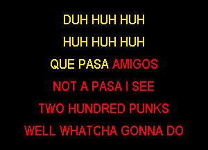 DUH HUH HUH
HUH HUH HUH
QUE PASA AMIGOS

NOT A PASA I SEE
TWO HUNDRED PUNKS
WELL WHATCHA GONNA DO