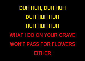 DUH HUH, DUH HUH
DUH HUH HUH
HUH HUH HUH

WHAT I DO ON YOUR GRAVE
WON'T PASS FOR FLOWERS
EITHER