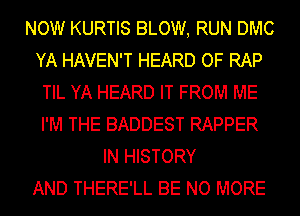 NOW KURTIS BLOW, RUN DMC
YA HAVEN'T HEARD OF RAP
TIL YA HEARD IT FROM ME
I'M THE BADDEST RAPPER
IN HISTORY
AND THERE'LL BE NO MORE