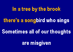In a tree by the brook

there's a songbird who sings

Sometimes all of our thoughts

are misgiven