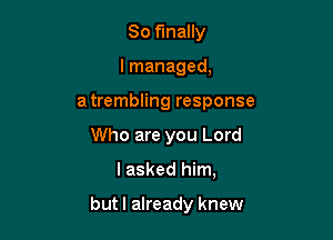 So finally
I managed,
a trembling response
Who are you Lord

lasked him,

but I already knew