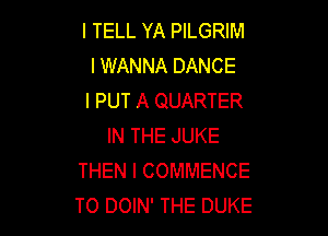 I TELL YA PILGRIM
I WANNA DANCE
l PUT A QUARTER

IN THE JUKE
THEN I COMMENCE
T0 DOIN' THE DUKE