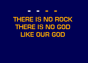 THERE IS NO ROCK
THERE IS NO GOD

LIKE OUR GOD