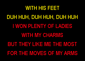 WITH HIS FEET
DUH HUH, DUH HUH, DUH HUH
I WON PLENTY OF LADIES
WITH MY CHARMS
BUT THEY LIKE ME THE MOST
FOR THE MOVES OF MY ARMS