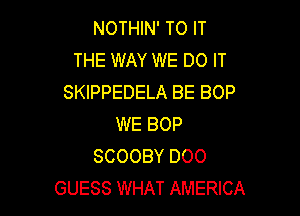NOTHIN' TO IT
THE WAY WE DO IT
SKIPPEDELA BE BOP

WE BOP
SCOOBY DOO
GUESS WHAT AMERICA