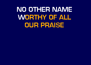 NO OTHER NAME
WORTHY OF ALL
OUR PRAISE