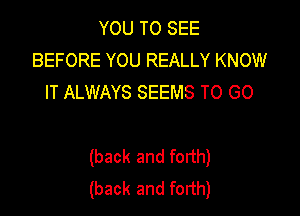 YOU TO SEE
BEFORE YOU REALLY KNOW
IT ALWAYS SEEMS TO GO

(back and forth)
(back and forth)