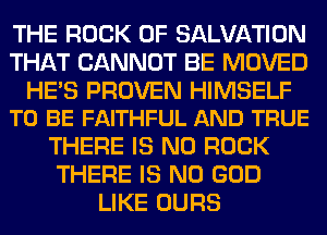 THE ROCK 0F SALVATION
THAT CANNOT BE MOVED

HE'S PROVEN HIMSELF
TO BE FAITHFUL AND TRUE

THERE IS NO ROCK
THERE IS NO GOD
LIKE OURS