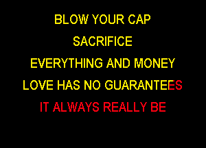BLOW YOUR CAP
SACRIFICE
EVERYTHING AND MONEY
LOVE HAS NO GUARANTEES
IT ALWAYS REALLY BE