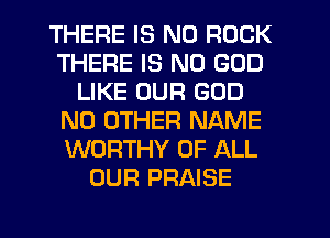 THERE IS NO ROCK
THERE IS NO GOD
LIKE OUR GOD
NO OTHER NAME
WORTHY OF ALL
OUR PRAISE