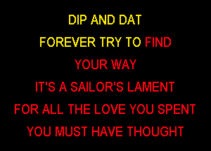 DIP AND DAT
FOREVER TRY TO FIND
YOUR WAY
IT'S A SAILOR'S LAMENT
FOR ALL THE LOVE YOU SPENT
YOU MUST HAVE THOUGHT