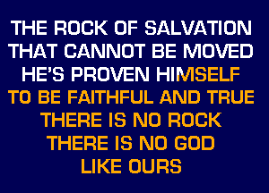 THE ROCK 0F SALVATION
THAT CANNOT BE MOVED

HE'S PROVEN HIMSELF
TO BE FAITHFUL AND TRUE

THERE IS NO ROCK
THERE IS NO GOD
LIKE OURS