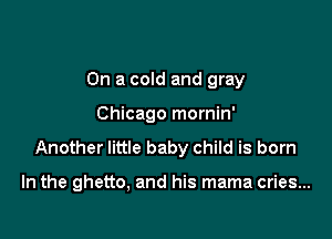 On a cold and gray
Chicago mornin'

Another little baby child is born

In the ghetto, and his mama cries...