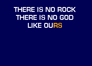 THERE IS NO ROCK
THERE IS NO GOD
LIKE OURS