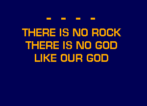 THERE IS NO ROCK
THERE IS NO GOD

LIKE OUR GOD
