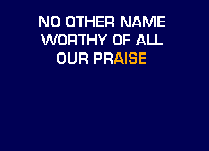 NO OTHER NAME
WORTHY OF ALL
OUR PRAISE