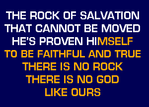 THE ROCK 0F SALVATION
THAT CANNOT BE MOVED

HE'S PROVEN HIMSELF
TO BE FAITHFUL AND TRUE

THERE IS NO ROCK
THERE IS NO GOD
LIKE OURS