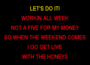LET'S DO IT!
WORKIN ALL WEEK
NOT A FIVE FOR MY MONEY
SO WHEN THE WEEKEND COMES
I GO GET LIVE
WITH THE HONEYS