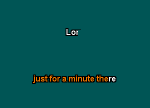 just for a minute there